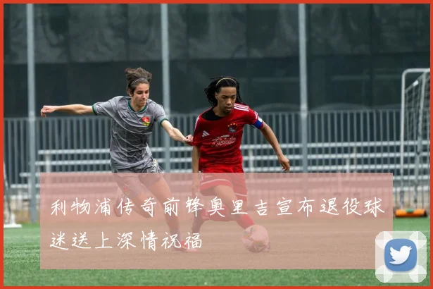 利物浦传奇前锋奥里吉宣布退役球迷送上深情祝福