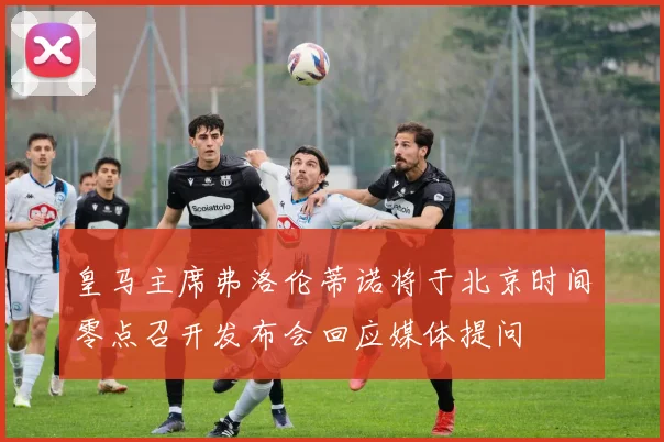 皇马主席弗洛伦蒂诺将于北京时间零点召开发布会回应媒体提问