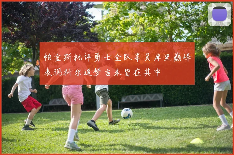 帕金斯批评勇士全队辜负库里巅峰表现科尔追梦吉米皆在其中