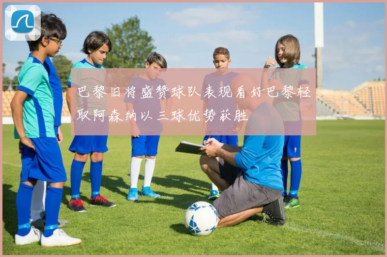 巴黎旧将盛赞球队表现看好巴黎轻取阿森纳以三球优势获胜