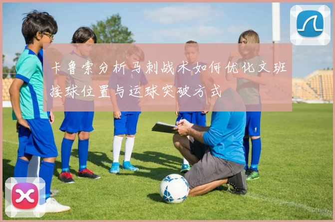 卡鲁索分析马刺战术如何优化文班接球位置与运球突破方式