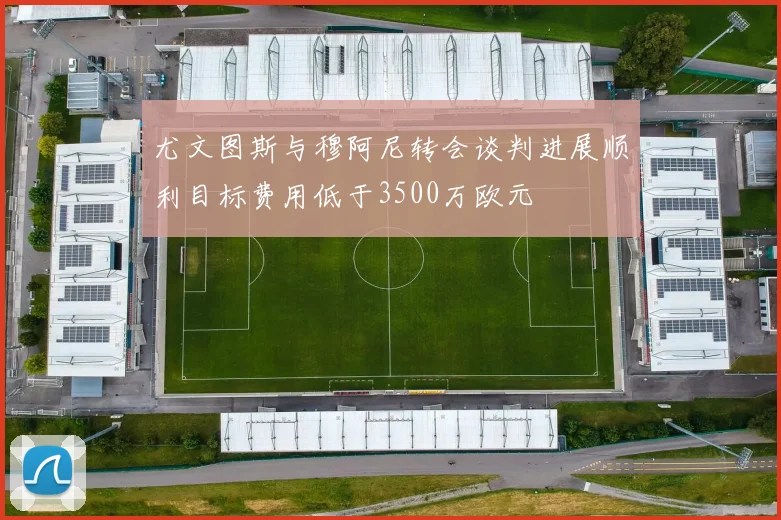 尤文图斯与穆阿尼转会谈判进展顺利目标费用低于3500万欧元