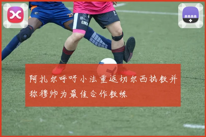 阿扎尔呼吁小法重返切尔西执教并称穆帅为最佳合作教练
