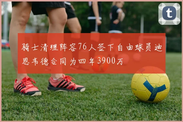 骑士清理阵容76人签下自由球员迪恩韦德合同为四年3900万