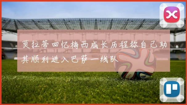 莫拉蒂回忆梅西成长历程称自己助其顺利进入巴萨一线队
