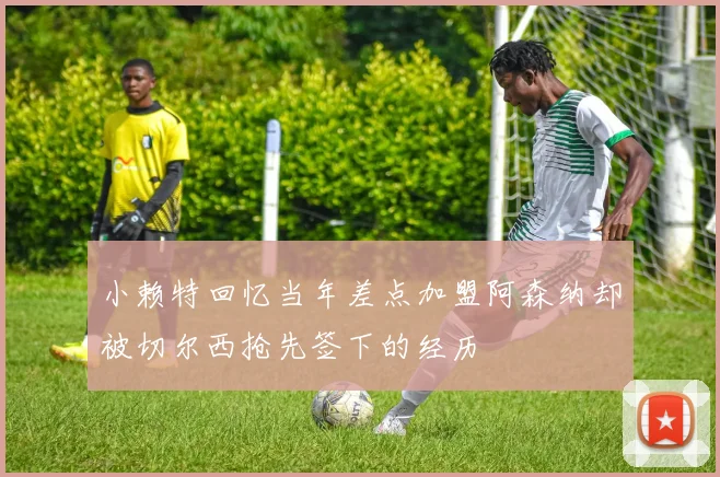 小赖特回忆当年差点加盟阿森纳却被切尔西抢先签下的经历