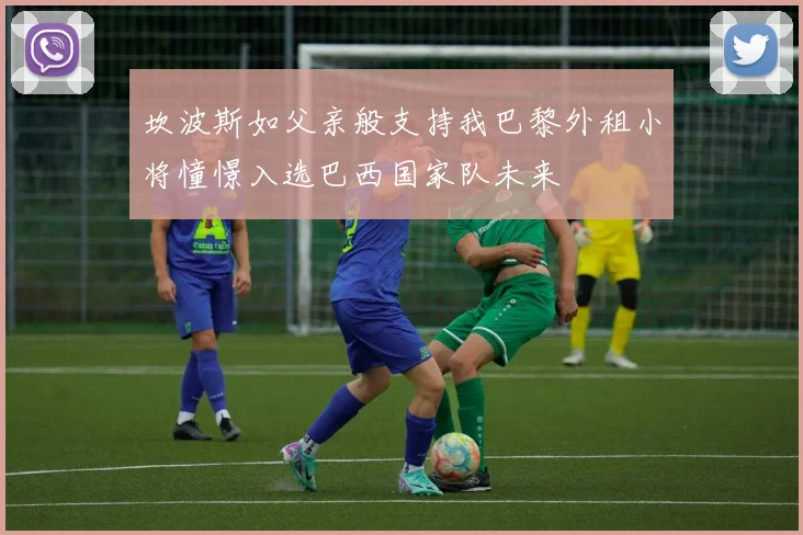 坎波斯如父亲般支持我巴黎外租小将憧憬入选巴西国家队未来