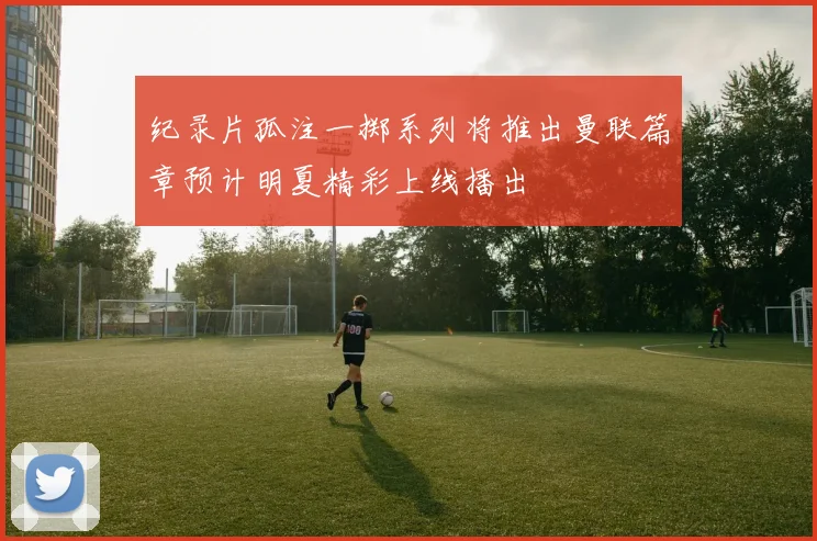 纪录片孤注一掷系列将推出曼联篇章预计明夏精彩上线播出