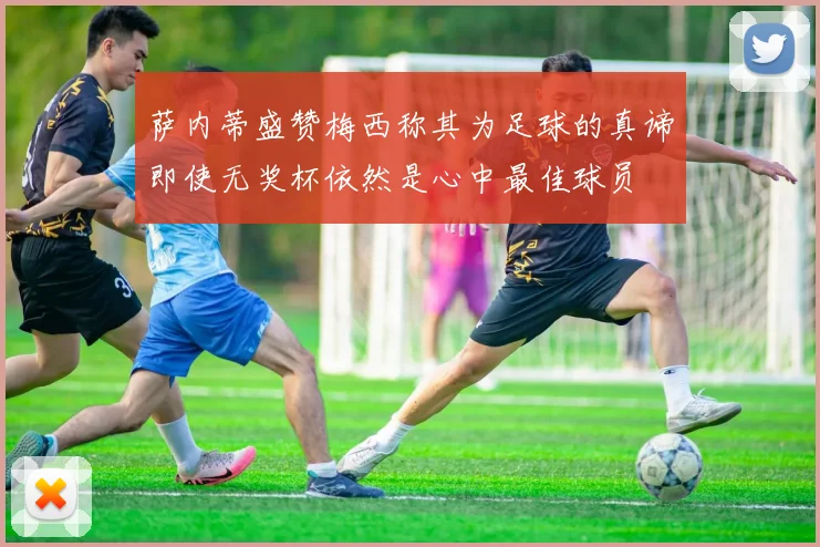萨内蒂盛赞梅西称其为足球的真谛即使无奖杯依然是心中最佳球员