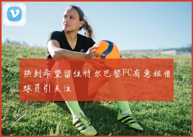 热刺希望留住特尔巴黎FC有意租借球员引关注