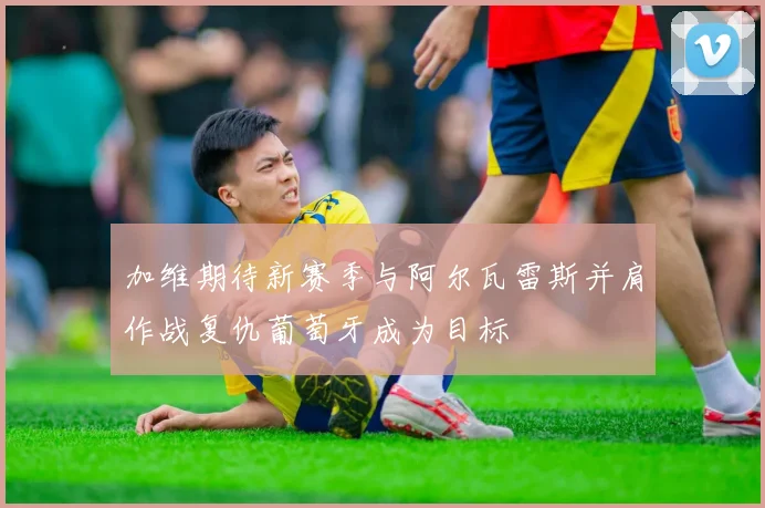 加维期待新赛季与阿尔瓦雷斯并肩作战复仇葡萄牙成为目标
