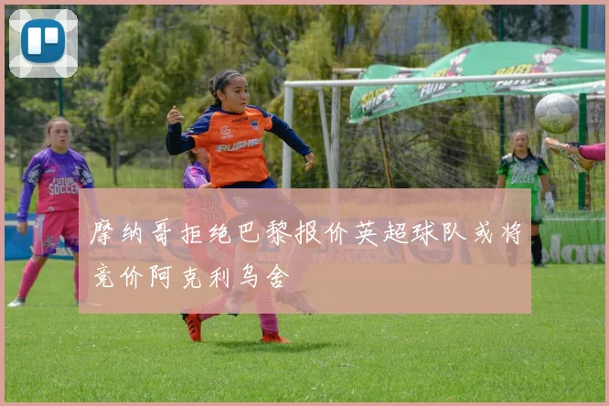 摩纳哥拒绝巴黎报价英超球队或将竞价阿克利乌舍