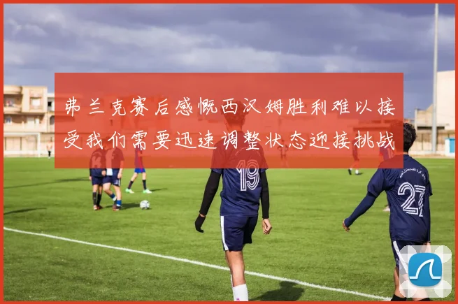 弗兰克赛后感慨西汉姆胜利难以接受我们需要迅速调整状态迎接挑战