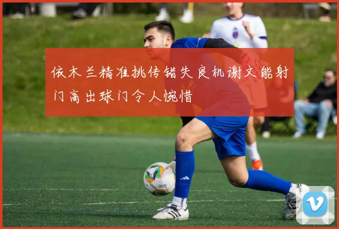 依木兰精准挑传错失良机谢文能射门高出球门令人惋惜