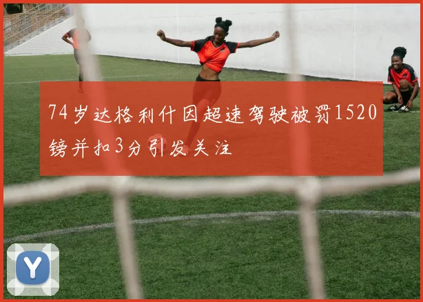 74岁达格利什因超速驾驶被罚1520镑并扣3分引发关注