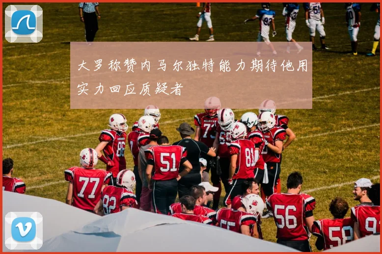 大罗称赞内马尔独特能力期待他用实力回应质疑者