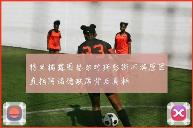 特里揭露图赫尔对斯彭斯不满原因直指阿诺德缺席背后真相